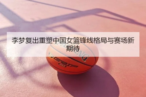 李梦复出重塑中国女篮锋线格局与赛场新期待