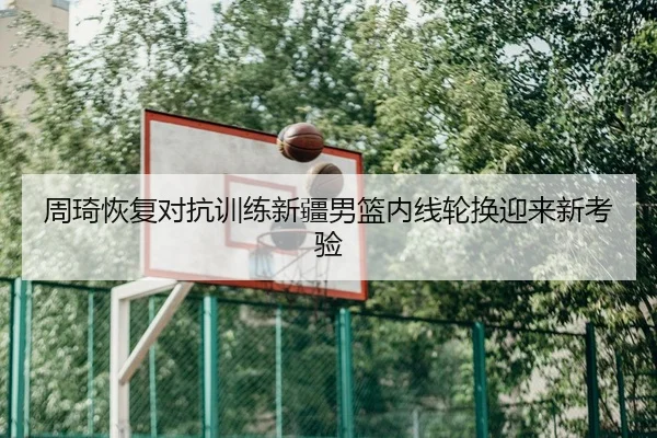 周琦恢复对抗训练新疆男篮内线轮换迎来新考验