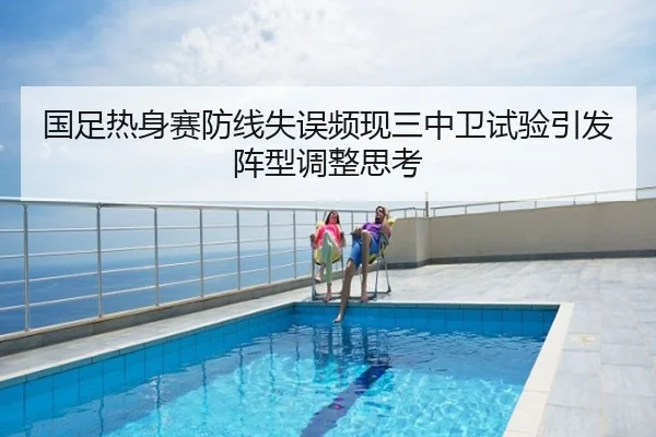 国足热身赛防线失误频现三中卫试验引发阵型调整思考