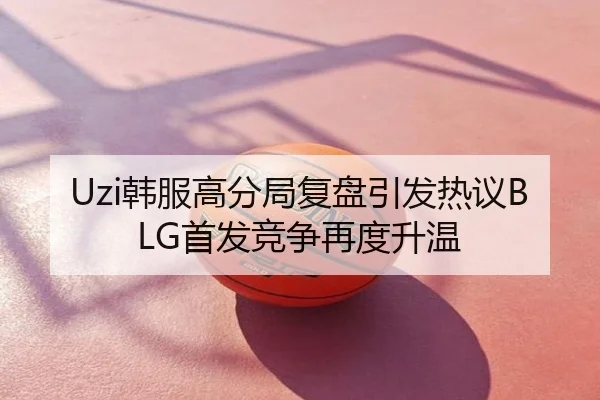 Uzi韩服高分局复盘引发热议BLG首发竞争再度升温