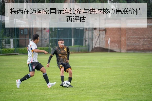 梅西在迈阿密国际连续参与进球核心串联价值再评估
