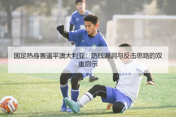 国足热身赛逼平澳大利亚：防线漏洞与反击思路的双重启示