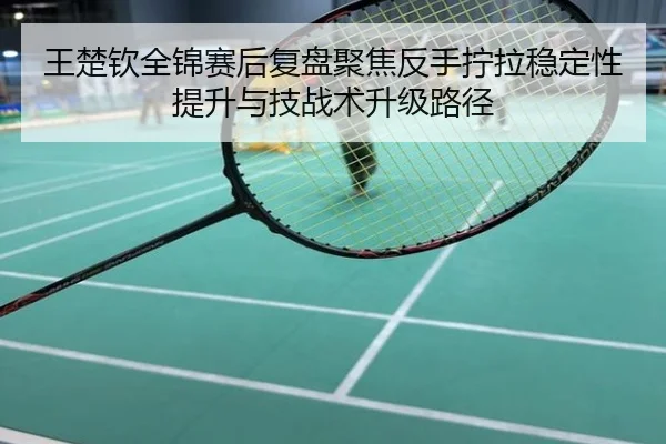 王楚钦全锦赛后复盘聚焦反手拧拉稳定性提升与技战术升级路径