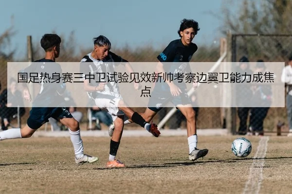 国足热身赛三中卫试验见效新帅考察边翼卫能力成焦点